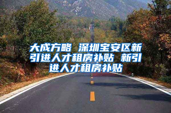 大成方略 深圳宝安区新引进人才租房补贴 新引进人才租房补贴