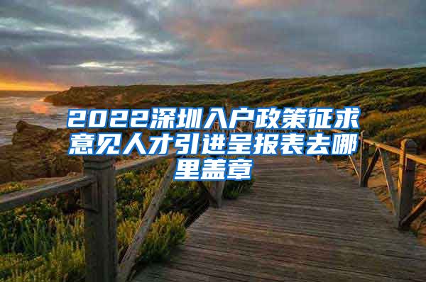 2022深圳入户政策征求意见人才引进呈报表去哪里盖章