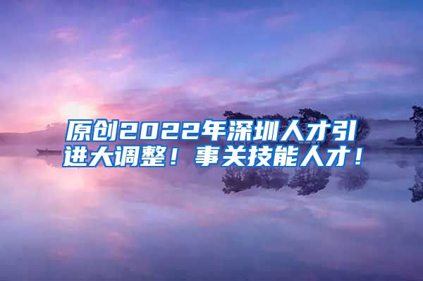 原创2022年深圳人才引进大调整！事关技能人才！