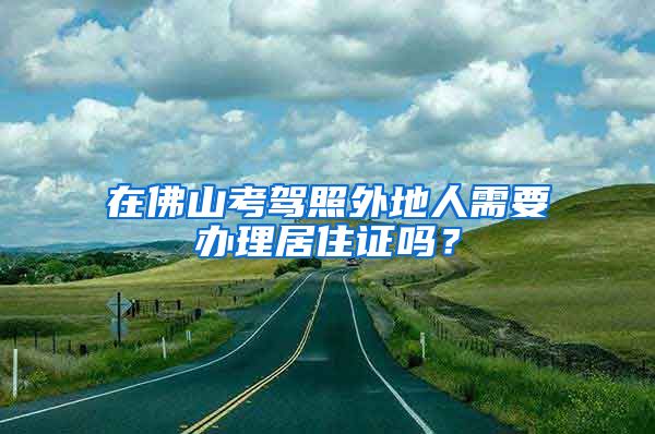 在佛山考驾照外地人需要办理居住证吗？