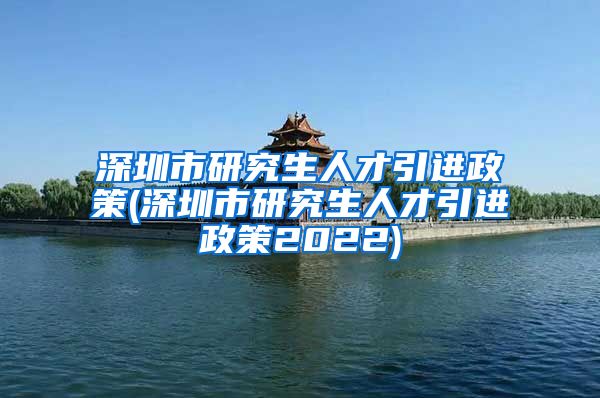 深圳市研究生人才引进政策(深圳市研究生人才引进政策2022)