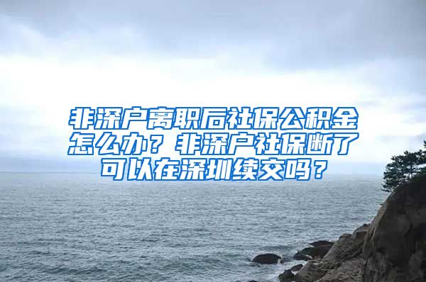 非深户离职后社保公积金怎么办？非深户社保断了可以在深圳续交吗？