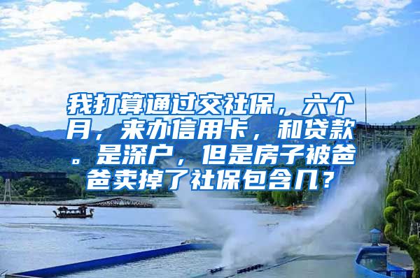 我打算通过交社保，六个月，来办信用卡，和贷款。是深户，但是房子被爸爸卖掉了社保包含几？