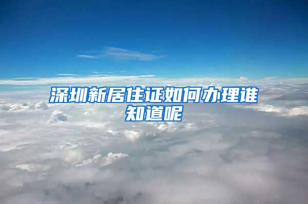 深圳新居住证如何办理谁知道呢