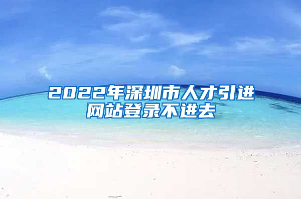 2022年深圳市人才引进网站登录不进去