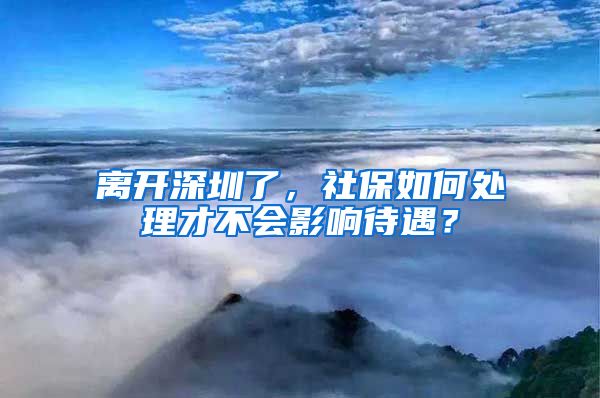 离开深圳了，社保如何处理才不会影响待遇？