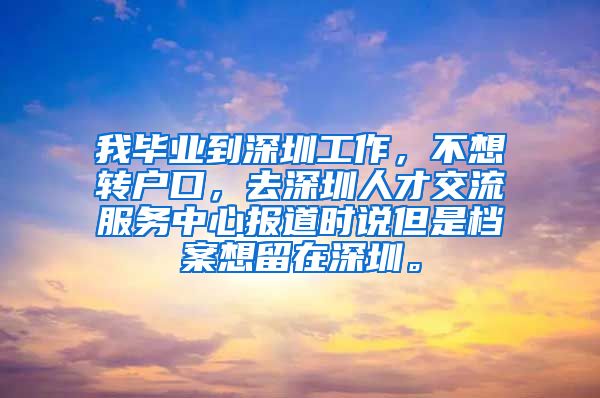 我毕业到深圳工作，不想转户口，去深圳人才交流服务中心报道时说但是档案想留在深圳。