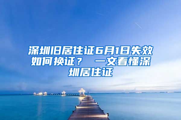 深圳旧居住证6月1日失效如何换证？ 一文看懂深圳居住证