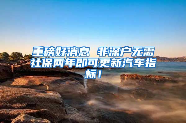 重磅好消息 非深户无需社保两年即可更新汽车指标！