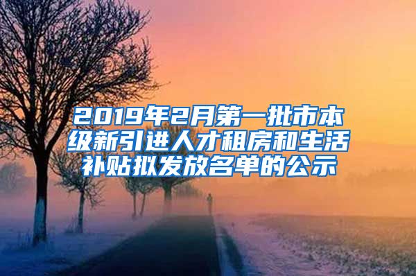 2019年2月第一批市本级新引进人才租房和生活补贴拟发放名单的公示