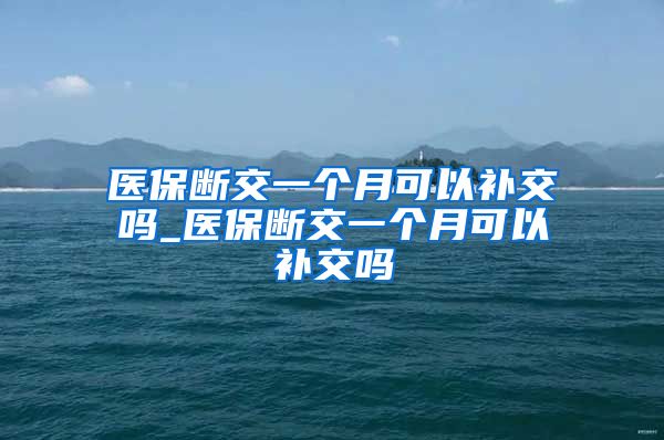 医保断交一个月可以补交吗_医保断交一个月可以补交吗