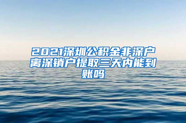 2021深圳公积金非深户离深销户提取三天内能到账吗