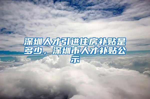 深圳人才引进住房补贴是多少，深圳市人才补贴公示