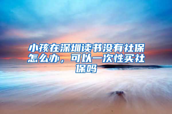 小孩在深圳读书没有社保怎么办，可以一次性买社保吗