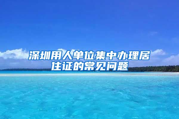 深圳用人单位集中办理居住证的常见问题