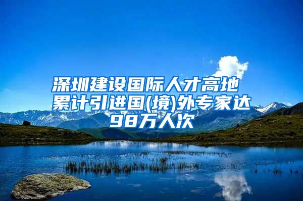 深圳建设国际人才高地 累计引进国(境)外专家达98万人次