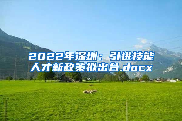 2022年深圳：引进技能人才新政策拟出台.docx