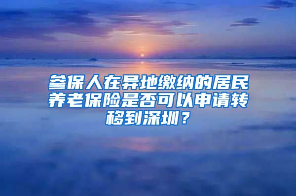 参保人在异地缴纳的居民养老保险是否可以申请转移到深圳？