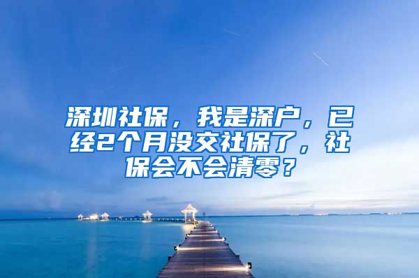 深圳社保，我是深户，已经2个月没交社保了，社保会不会清零？