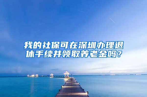 我的社保可在深圳办理退休手续并领取养老金吗？