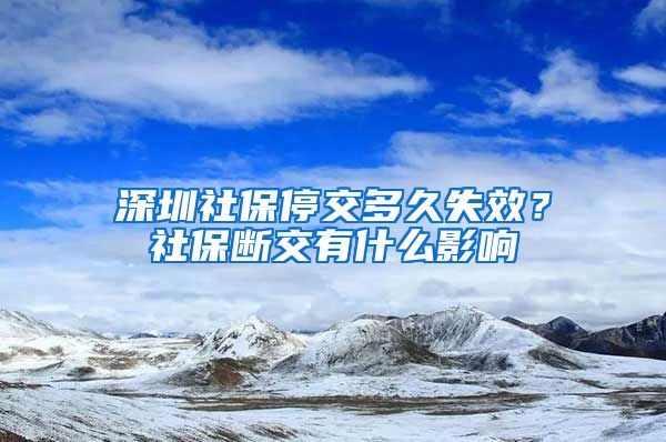 深圳社保停交多久失效？社保断交有什么影响