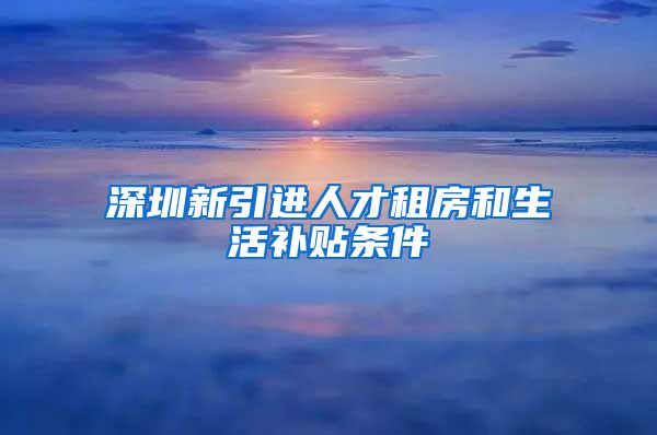 深圳新引进人才租房和生活补贴条件