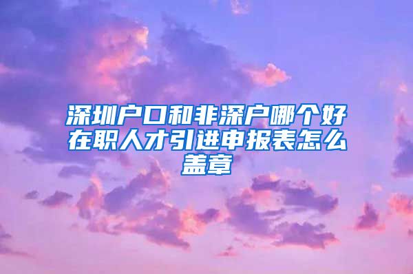 深圳户口和非深户哪个好在职人才引进申报表怎么盖章