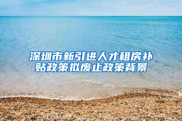 深圳市新引进人才租房补贴政策拟废止政策背景