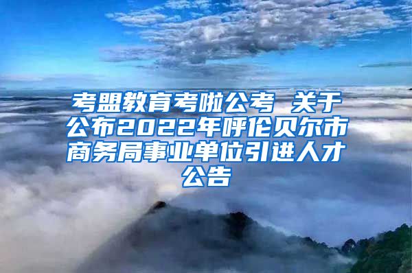 考盟教育考啦公考 关于公布2022年呼伦贝尔市商务局事业单位引进人才公告