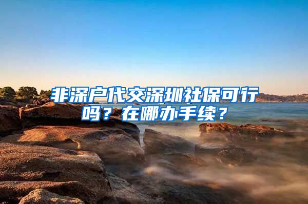 非深户代交深圳社保可行吗？在哪办手续？