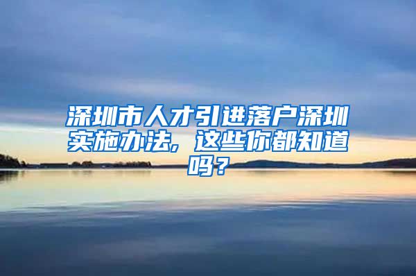 深圳市人才引进落户深圳实施办法, 这些你都知道吗？