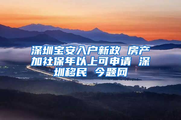 深圳宝安入户新政 房产加社保年以上可申请 深圳移民 今题网