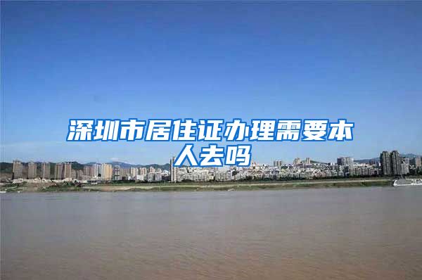 深圳市居住证办理需要本人去吗