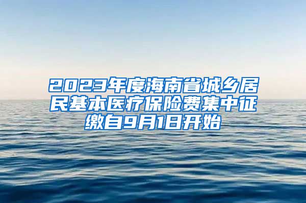 2023年度海南省城乡居民基本医疗保险费集中征缴自9月1日开始