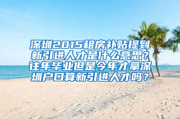 深圳2015租房补贴提到新引进人才是什么意思？往年毕业但是今年才拿深圳户口算新引进人才吗？