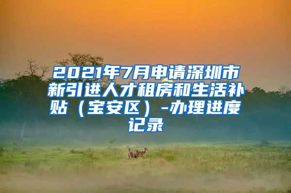 2021年7月申请深圳市新引进人才租房和生活补贴（宝安区）-办理进度记录