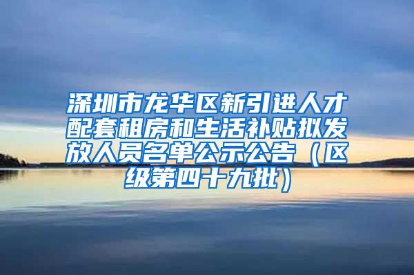 深圳市龙华区新引进人才配套租房和生活补贴拟发放人员名单公示公告（区级第四十九批）