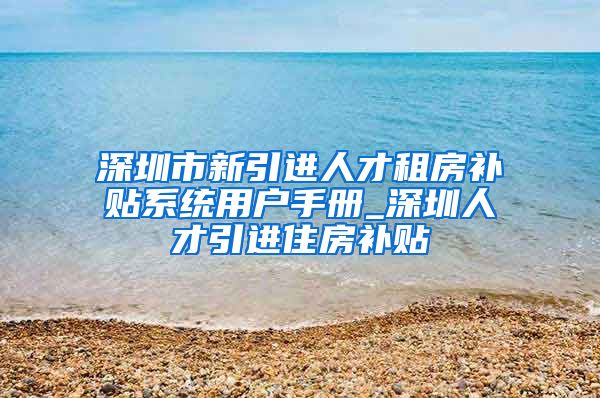 深圳市新引进人才租房补贴系统用户手册_深圳人才引进住房补贴