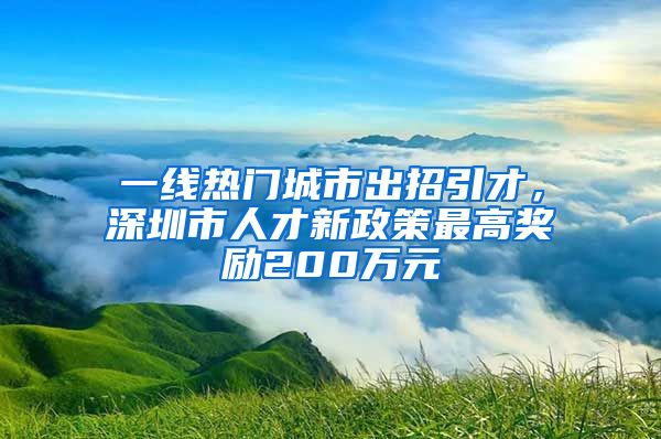 一线热门城市出招引才，深圳市人才新政策最高奖励200万元