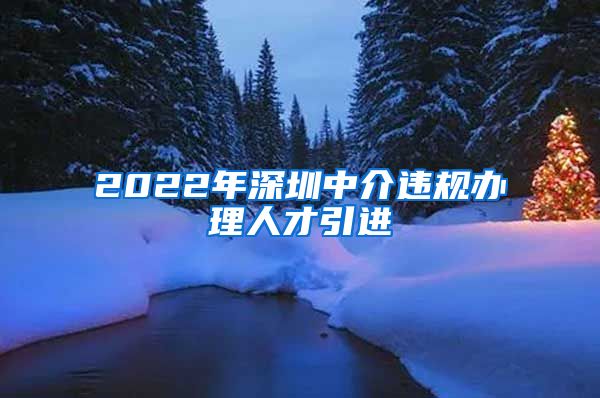 2022年深圳中介违规办理人才引进