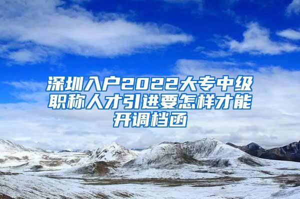 深圳入户2022大专中级职称人才引进要怎样才能开调档函