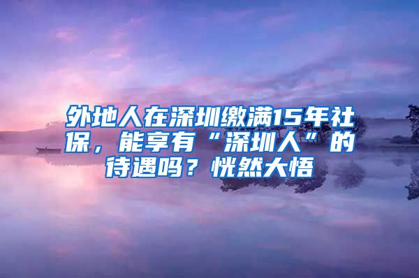 外地人在深圳缴满15年社保，能享有“深圳人”的待遇吗？恍然大悟