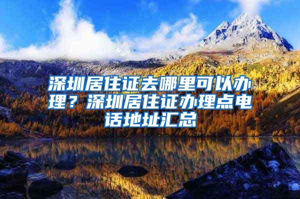 深圳居住证去哪里可以办理？深圳居住证办理点电话地址汇总