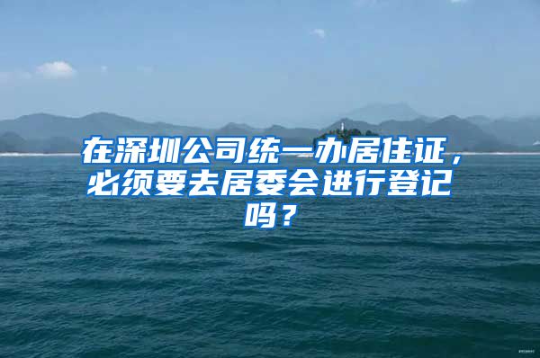 在深圳公司统一办居住证，必须要去居委会进行登记吗？