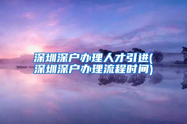 深圳深户办理人才引进(深圳深户办理流程时间)