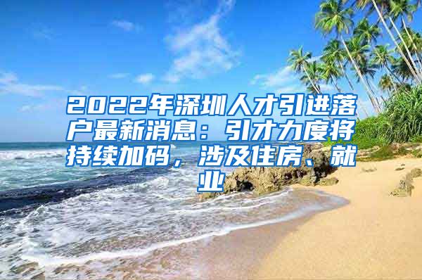 2022年深圳人才引进落户最新消息：引才力度将持续加码，涉及住房、就业