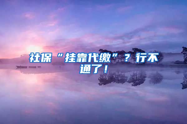 社保“挂靠代缴”？行不通了！