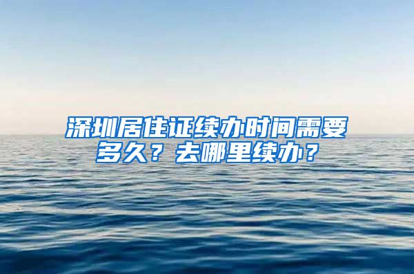 深圳居住证续办时间需要多久？去哪里续办？