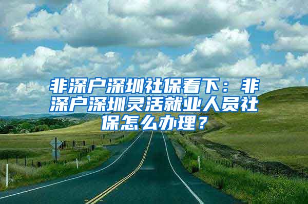 非深户深圳社保看下：非深户深圳灵活就业人员社保怎么办理？