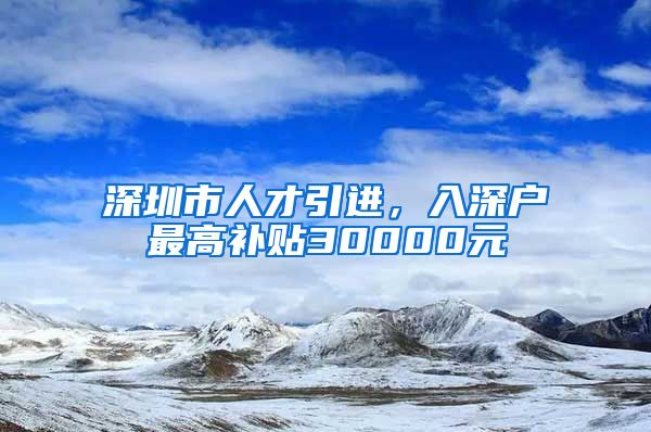 深圳市人才引进，入深户最高补贴30000元